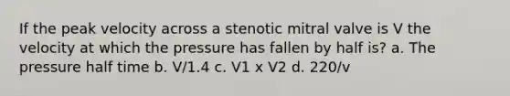 If the peak velocity across a stenotic mitral valve is V the velocity at which the pressure has fallen by half is? a. The pressure half time b. V/1.4 c. V1 x V2 d. 220/v