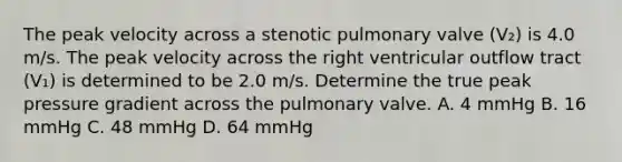 The peak velocity across a stenotic pulmonary valve (V₂) is 4.0 m/s. The peak velocity across the right ventricular outflow tract (V₁) is determined to be 2.0 m/s. Determine the true peak pressure gradient across the pulmonary valve. A. 4 mmHg B. 16 mmHg C. 48 mmHg D. 64 mmHg