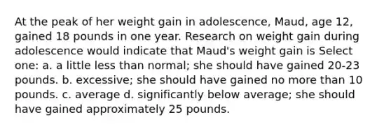 At the peak of her weight gain in adolescence, Maud, age 12, gained 18 pounds in one year. Research on weight gain during adolescence would indicate that Maud's weight gain is Select one: a. a little less than normal; she should have gained 20-23 pounds. b. excessive; she should have gained no more than 10 pounds. c. average d. significantly below average; she should have gained approximately 25 pounds.