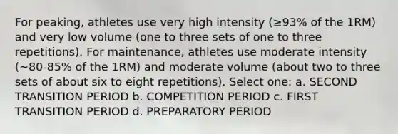 For peaking, athletes use very high intensity (≥93% of the 1RM) and very low volume (one to three sets of one to three repetitions). For maintenance, athletes use moderate intensity (~80-85% of the 1RM) and moderate volume (about two to three sets of about six to eight repetitions). Select one: a. SECOND TRANSITION PERIOD b. COMPETITION PERIOD c. FIRST TRANSITION PERIOD d. PREPARATORY PERIOD