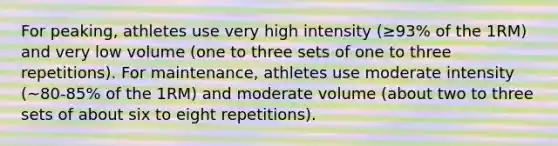 For peaking, athletes use very high intensity (≥93% of the 1RM) and very low volume (one to three sets of one to three repetitions). For maintenance, athletes use moderate intensity (~80-85% of the 1RM) and moderate volume (about two to three sets of about six to eight repetitions).