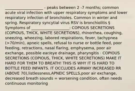 ____________________ - peaks between 2 -7 months; common acute viral infection with upper respiratory symptoms and lower respiratory infection of bronchioles. Common in winter and spring. Respiratory syncytial virus RSV is bronchiolitis § Symptoms of ____________________: COPIOUS SECRETIONS (COPIOUS, THICK, WHITE SECRETIONS), rhinorrhea, coughing, sneezing, wheezing, labored respirations, fever, tachypnea (>70/min), apneic spells, refusal to nurse or bottle feed, poor feeding, retractions, nasal flaring, emphysema, poor air exchange, possible ear/eye drainage, pharyngitis · COPIOUS SECRETIONS (COPIOUS, THICK, WHITE SECRETIONS) MAKE IT HARD FOR THEM TO BREATH! THIS IS WHY IT IS HARD TO BOTTLE FEED INFANTS. IT OCCLUDES AIRWAY INCREASED RR (ABOVE 70),listlessness,APNEIC SPELLS,poor air exchange, decreased breath sounds = worsening condition, often needs continuous monitoring