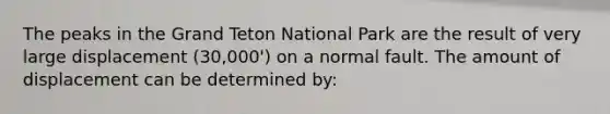 The peaks in the Grand Teton National Park are the result of very large displacement (30,000') on a normal fault. The amount of displacement can be determined by: