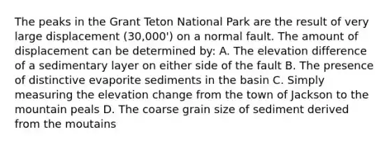 The peaks in the Grant Teton National Park are the result of very large displacement (30,000') on a normal fault. The amount of displacement can be determined by: A. The elevation difference of a sedimentary layer on either side of the fault B. The presence of distinctive evaporite sediments in the basin C. Simply measuring the elevation change from the town of Jackson to the mountain peals D. The coarse grain size of sediment derived from the moutains