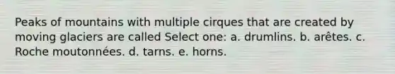 Peaks of mountains with multiple cirques that are created by moving glaciers are called Select one: a. drumlins. b. arêtes. c. Roche moutonnées. d. tarns. e. horns.