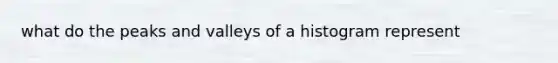 what do the peaks and valleys of a histogram represent