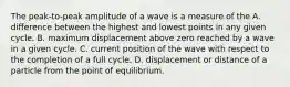 The peak-to-peak amplitude of a wave is a measure of the A. difference between the highest and lowest points in any given cycle. B. maximum displacement above zero reached by a wave in a given cycle. C. current position of the wave with respect to the completion of a full cycle. D. displacement or distance of a particle from the point of equilibrium.