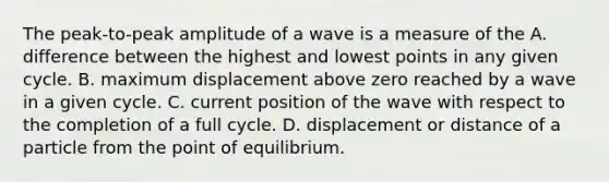 The peak-to-peak amplitude of a wave is a measure of the A. difference between the highest and lowest points in any given cycle. B. maximum displacement above zero reached by a wave in a given cycle. C. current position of the wave with respect to the completion of a full cycle. D. displacement or distance of a particle from the point of equilibrium.