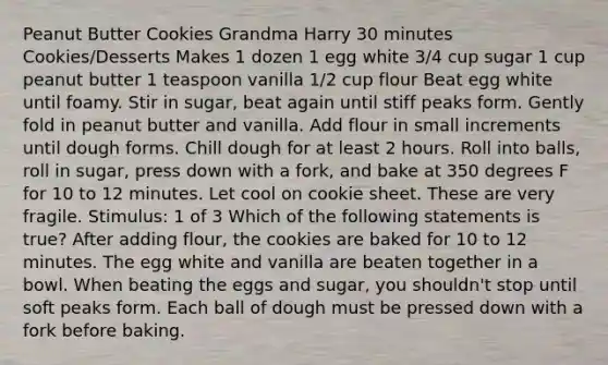 Peanut Butter Cookies Grandma Harry 30 minutes Cookies/Desserts Makes 1 dozen 1 egg white 3/4 cup sugar 1 cup peanut butter 1 teaspoon vanilla 1/2 cup flour Beat egg white until foamy. Stir in sugar, beat again until stiff peaks form. Gently fold in peanut butter and vanilla. Add flour in small increments until dough forms. Chill dough for at least 2 hours. Roll into balls, roll in sugar, press down with a fork, and bake at 350 degrees F for 10 to 12 minutes. Let cool on cookie sheet. These are very fragile. Stimulus: 1 of 3 Which of the following statements is true? After adding flour, the cookies are baked for 10 to 12 minutes. The egg white and vanilla are beaten together in a bowl. When beating the eggs and sugar, you shouldn't stop until soft peaks form. Each ball of dough must be pressed down with a fork before baking.