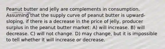 Peanut butter and jelly are complements in consumption. Assuming that the supply curve of peanut butter is upward-sloping, if there is a decrease in the price of jelly, producer surplus in the peanut butter market: A) will increase. B) will decrease. C) will not change. D) may change, but it is impossible to tell whether it will increase or decrease.