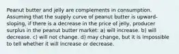 Peanut butter and jelly are complements in consumption. Assuming that the supply curve of peanut butter is upward-sloping, if there is a decrease in the price of jelly, producer surplus in the peanut butter market: a) will increase. b) will decrease. c) will not change. d) may change, but it is impossible to tell whether it will increase or decrease.