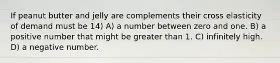 If peanut butter and jelly are complements their cross elasticity of demand must be 14) A) a number between zero and one. B) a positive number that might be greater than 1. C) infinitely high. D) a negative number.