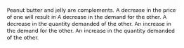 Peanut butter and jelly are complements. A decrease in the price of one will result in A decrease in the demand for the other. A decrease in the quantity demanded of the other. An increase in the demand for the other. An increase in the quantity demanded of the other.