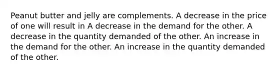 Peanut butter and jelly are complements. A decrease in the price of one will result in A decrease in the demand for the other. A decrease in the quantity demanded of the other. An increase in the demand for the other. An increase in the quantity demanded of the other.