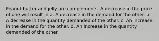 Peanut butter and jelly are complements. A decrease in the price of one will result in a. A decrease in the demand for the other. b. A decrease in the quantity demanded of the other. c. An increase in the demand for the other. d. An increase in the quantity demanded of the other.