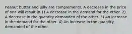 Peanut butter and jelly are complements. A decrease in the price of one will result in 1) A decrease in the demand for the other. 2) A decrease in the quantity demanded of the other. 3) An increase in the demand for the other. 4) An increase in the quantity demanded of the other.