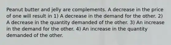 Peanut butter and jelly are complements. A decrease in the price of one will result in 1) A decrease in the demand for the other. 2) A decrease in the quantity demanded of the other. 3) An increase in the demand for the other. 4) An increase in the quantity demanded of the other.