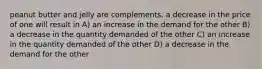 peanut butter and jelly are complements. a decrease in the price of one will result in A) an increase in the demand for the other B) a decrease in the quantity demanded of the other C) an increase in the quantity demanded of the other D) a decrease in the demand for the other