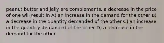 peanut butter and jelly are complements. a decrease in the price of one will result in A) an increase in the demand for the other B) a decrease in the quantity demanded of the other C) an increase in the quantity demanded of the other D) a decrease in the demand for the other