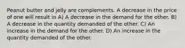 Peanut butter and jelly are complements. A decrease in the price of one will result in A) A decrease in the demand for the other. B) A decrease in the quantity demanded of the other. C) An increase in the demand for the other. D) An increase in the quantity demanded of the other.