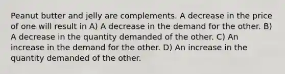 Peanut butter and jelly are complements. A decrease in the price of one will result in A) A decrease in the demand for the other. B) A decrease in the quantity demanded of the other. C) An increase in the demand for the other. D) An increase in the quantity demanded of the other.