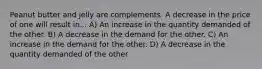 Peanut butter and jelly are complements. A decrease in the price of one will result in... A) An increase in the quantity demanded of the other. B) A decrease in the demand for the other. C) An increase in the demand for the other. D) A decrease in the quantity demanded of the other