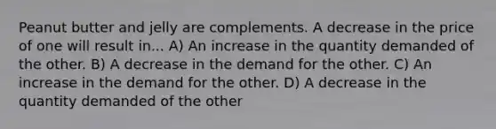 Peanut butter and jelly are complements. A decrease in the price of one will result in... A) An increase in the quantity demanded of the other. B) A decrease in the demand for the other. C) An increase in the demand for the other. D) A decrease in the quantity demanded of the other