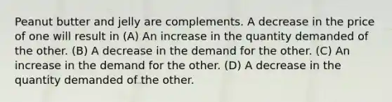 Peanut butter and jelly are complements. A decrease in the price of one will result in (A) An increase in the quantity demanded of the other. (B) A decrease in the demand for the other. (C) An increase in the demand for the other. (D) A decrease in the quantity demanded of the other.