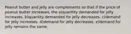 Peanut butter and jelly are complements so that if the price of peanut butter increases, the a)quantity demanded for jelly increases. b)quantity demanded for jelly decreases. c)demand for jelly increases. d)demand for jelly decreases. e)demand for jelly remains the same.