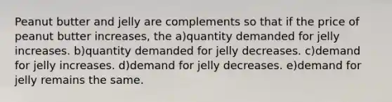 Peanut butter and jelly are complements so that if the price of peanut butter increases, the a)quantity demanded for jelly increases. b)quantity demanded for jelly decreases. c)demand for jelly increases. d)demand for jelly decreases. e)demand for jelly remains the same.