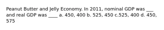 Peanut Butter and Jelly Economy. In 2011, nominal GDP was ___ and real GDP was ____ a. 450, 400 b. 525, 450 c.525, 400 d. 450, 575