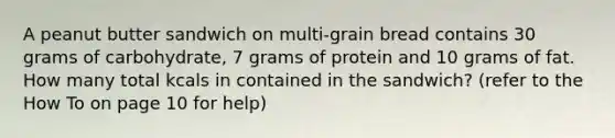 A peanut butter sandwich on multi-grain bread contains 30 grams of carbohydrate, 7 grams of protein and 10 grams of fat. How many total kcals in contained in the sandwich? (refer to the How To on page 10 for help)