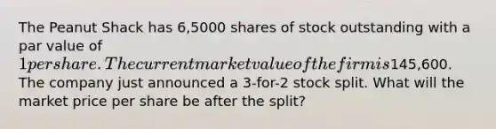 The Peanut Shack has 6,5000 shares of stock outstanding with a par value of 1 per share. The current market value of the firm is145,600. The company just announced a 3-for-2 stock split. What will the market price per share be after the split?