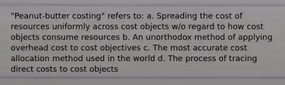 "Peanut-butter costing" refers to: a. Spreading the cost of resources uniformly across cost objects w/o regard to how cost objects consume resources b. An unorthodox method of applying overhead cost to cost objectives c. The most accurate cost allocation method used in the world d. The process of tracing direct costs to cost objects