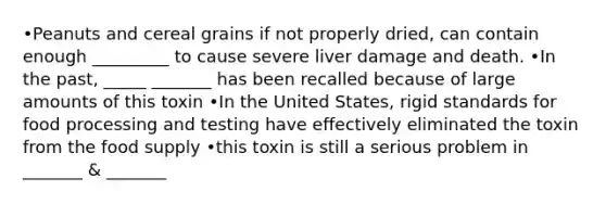 •Peanuts and cereal grains if not properly dried, can contain enough _________ to cause severe liver damage and death. •In the past, _____ _______ has been recalled because of large amounts of this toxin •In the United States, rigid standards for food processing and testing have effectively eliminated the toxin from the food supply •this toxin is still a serious problem in _______ & _______