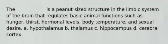 The ____________ is a peanut-sized structure in the limbic system of the brain that regulates basic animal functions such as hunger, thirst, hormonal levels, body temperature, and sexual desire. a. hypothalamus b. thalamus c. hippocampus d. cerebral cortex