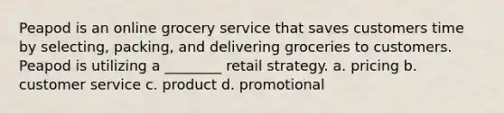 Peapod is an online grocery service that saves customers time by selecting, packing, and delivering groceries to customers. Peapod is utilizing a ________ retail strategy. a. pricing b. customer service c. product d. promotional