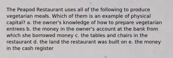 The Peapod Restaurant uses all of the following to produce vegetarian meals. Which of them is an example of physical capital? a. the owner's knowledge of how to prepare vegetarian entrees b. the money in the owner's account at the bank from which she borrowed money c. the tables and chairs in the restaurant d. the land the restaurant was built on e. the money in the cash register