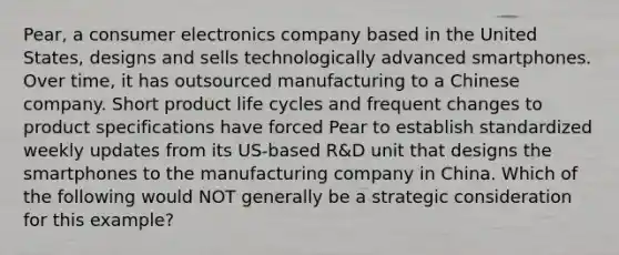 Pear, a consumer electronics company based in the United States, designs and sells technologically advanced smartphones. Over time, it has outsourced manufacturing to a Chinese company. Short product life cycles and frequent changes to product specifications have forced Pear to establish standardized weekly updates from its US-based R&D unit that designs the smartphones to the manufacturing company in China. Which of the following would NOT generally be a strategic consideration for this example?