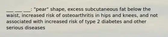 ___ ___ ___: "pear" shape, excess subcutaneous fat below the waist, increased risk of osteoarthritis in hips and knees, and not associated with increased risk of type 2 diabetes and other serious diseases