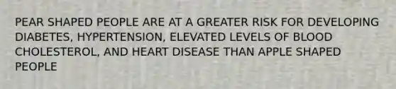 PEAR SHAPED PEOPLE ARE AT A GREATER RISK FOR DEVELOPING DIABETES, HYPERTENSION, ELEVATED LEVELS OF BLOOD CHOLESTEROL, AND HEART DISEASE THAN APPLE SHAPED PEOPLE