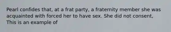 Pearl confides that, at a frat party, a fraternity member she was acquainted with forced her to have sex. She did not consent, This is an example of