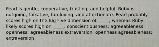 Pearl is gentle, cooperative, trusting, and helpful. Ruby is outgoing, talkative, fun-loving, and affectionate. Pearl probably scores high on the Big Five dimension of _____, whereas Ruby likely scores high on _____. conscientiousness; agreeableness openness; agreeableness extraversion; openness agreeableness; extraversion