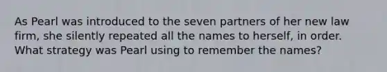 As Pearl was introduced to the seven partners of her new law firm, she silently repeated all the names to herself, in order. What strategy was Pearl using to remember the names?