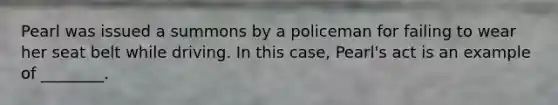 Pearl was issued a summons by a policeman for failing to wear her seat belt while driving. In this case, Pearl's act is an example of ________.