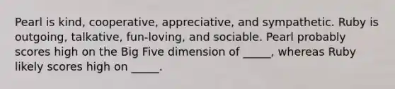 Pearl is kind, cooperative, appreciative, and sympathetic. Ruby is outgoing, talkative, fun-loving, and sociable. Pearl probably scores high on the Big Five dimension of _____, whereas Ruby likely scores high on _____.