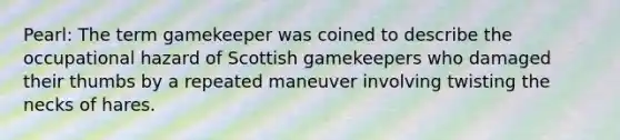 Pearl: The term gamekeeper was coined to describe the occupational hazard of Scottish gamekeepers who damaged their thumbs by a repeated maneuver involving twisting the necks of hares.