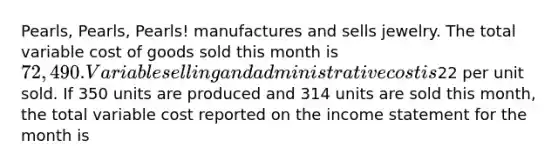 Pearls, Pearls, Pearls! manufactures and sells jewelry. The total variable cost of goods sold this month is 72,490. Variable selling and administrative cost is22 per unit sold. If 350 units are produced and 314 units are sold this month, the total variable cost reported on the <a href='https://www.questionai.com/knowledge/kCPMsnOwdm-income-statement' class='anchor-knowledge'>income statement</a> for the month is