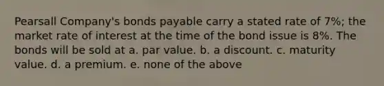 Pearsall Company's bonds payable carry a stated rate of 7%; the market rate of interest at the time of the bond issue is 8%. The bonds will be sold at a. par value. b. a discount. c. maturity value. d. a premium. e. none of the above