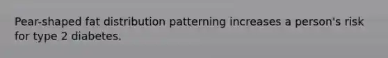 Pear-shaped fat distribution patterning increases a person's risk for type 2 diabetes.